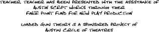 Teacher, Teacher has been presented with the assistance of AUSTIN SCRIPT WORKS through their FINER POINT FUND FOR NEW PLAY PRODUCTION, Loaded Gun Theory is a sponsored project of Austin Circle of Theatres