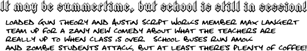 It may be summertime, but school is still in session! Loaded Gun Theory and Austin Script Works member Max Langert team up for a zany new comedy about what the teachers are really up to when class is over.  School buses run amok and zombie students attack, but at least there's plenty of coffee! 